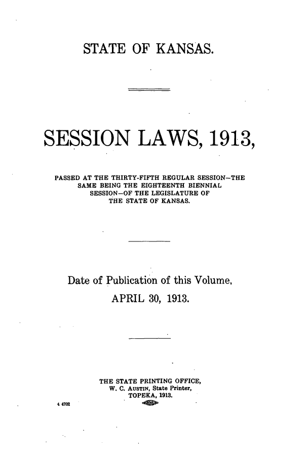handle is hein.ssl/ssks0130 and id is 1 raw text is: STATE OF KANSAS.
SESSION LAWS, 1913,
PASSED AT THE THIRTY-FIFTH REGULAR SESSION-THE
SAME BEING THE EIGHTEENTH BIENNIAL
SESSION-OF THE LEGISLATURE OF
THE STATE OF KANSAS.
Date of Publication of this Volume,
APRIL 30, 1913.
THE STATE PRINTING OFFICE,
W. C. AUSTIN, State Printer,
TOPEKA, 1913.
4 4702


