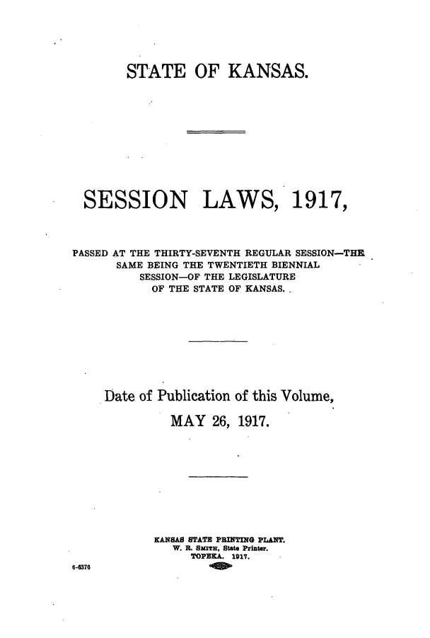 handle is hein.ssl/ssks0132 and id is 1 raw text is: STATE OF KANSAS.
SESSION LAWS, 1917,
PASSED AT THE THIRTY-SEVENTH REGULAR SESSION-THE
SAME BEING THE TWENTIETH BIENNIAL
SESSION-OF THE LEGISLATURE
OF THE STATE OF KANSAS..
Date of Publication of this Volume,
MAY 26, 1917.
KANSAS STATE PRINTING PLANT.
W. R. 8xzTa, State Printer.
TOPEKA. 1917.
6-6376



