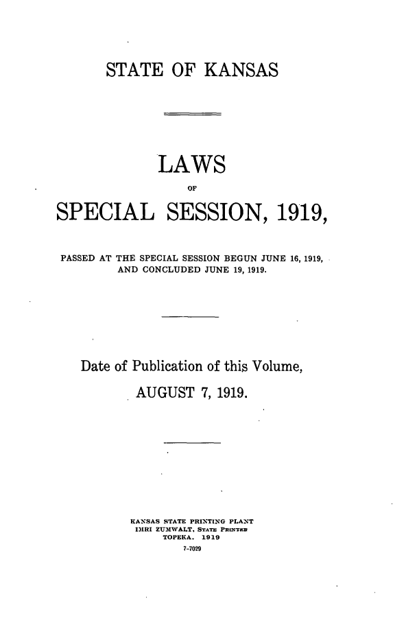 handle is hein.ssl/ssks0134 and id is 1 raw text is: STATE OF KANSAS
LAWS
OF
SPECIAL SESSION, 1919,

THE SPECIAL SESSION BEGUN JUNE 16, 1919,
AND CONCLUDED JUNE 19, 1919.

Date of Publication of this Volume,
AUGUST 7, 1919.
KANSAS STATE PRINTING PLANT
IRI ZUMWALT, STATE PitiNTiH
TOPEKA. 1919
7-7029

PASSED AT


