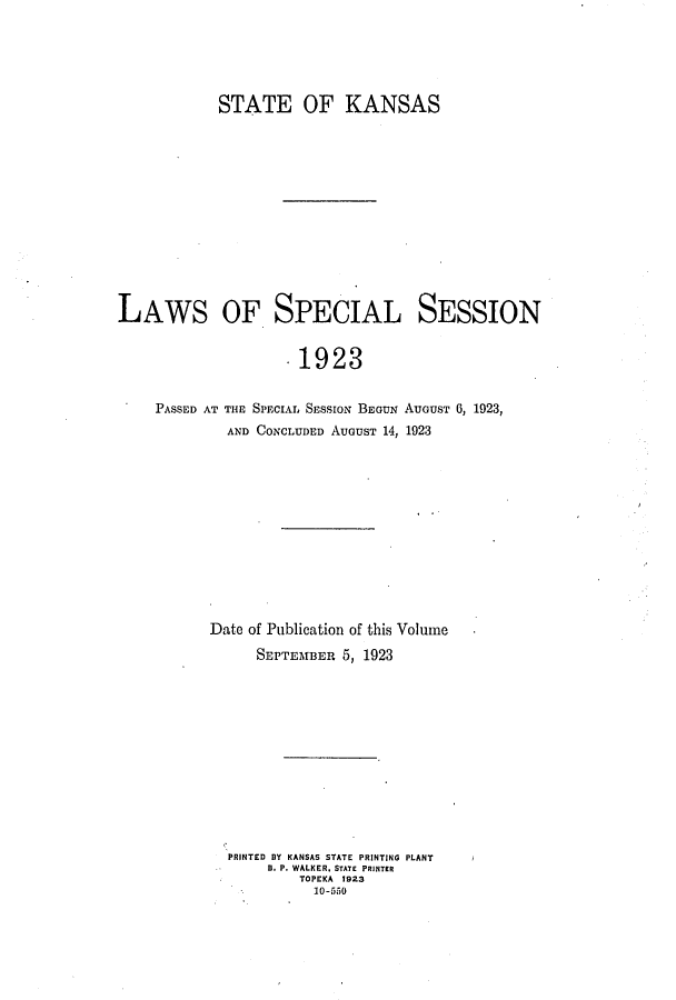 handle is hein.ssl/ssks0138 and id is 1 raw text is: STATE OF KANSAS
LAWS OF SPECIAL SESSION
.1923
PASSED AT THE SPECIAL SEssIoN BEGUN AUGUST 6, 1923,
AND CONCLUDED AUGUST 14, 1923

Date of Publication of this Volume
SEPTEMBER 5, 1923
PRINTED BY KANSAS STATE PRINTING PLANT
B. P. WALKER. STATE PRINTER
TOPEKA 1923
10-550


