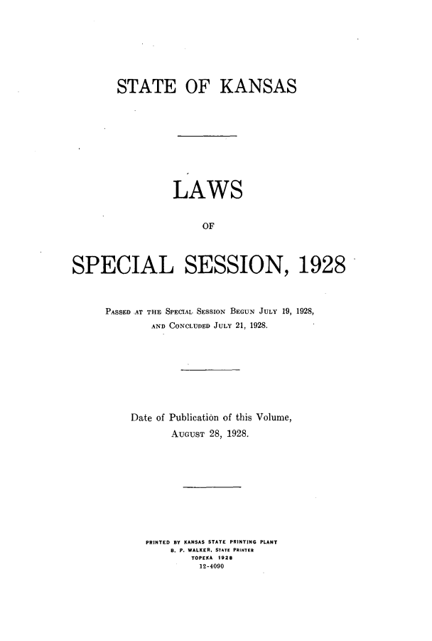 handle is hein.ssl/ssks0141 and id is 1 raw text is: STATE OF KANSAS
LAWS
OF
SPECIAL SESSION, 1928

PASSED AT THE SPECIAL SESSION BEGUN JULY 19, 1928,
AND CONCLUDED JULY 21, 1928.
Date of Publication of this Volume,
AUGUST 28, 1928.
PRINTED BY KANSAS STATE PRINTING PLANT
B. P. WALKER, STATE PRINTER
TOPEKA 1928
12-4090


