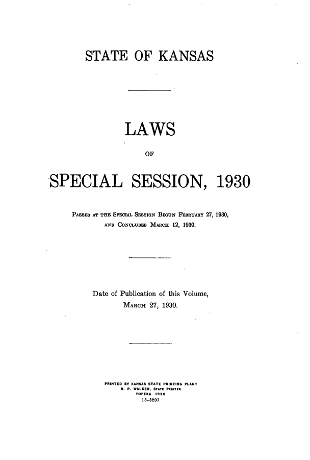 handle is hein.ssl/ssks0143 and id is 1 raw text is: STATE OF KANSAS
LAWS
OF
-SPECIAL SESSION, 1930

PASSED AT THE SPECIAL SESSION BEGUN FEBRUARY 27, 1930,
AND CONCLUDED MARCH 12, 1930.
Date of Publication of this Volume,
MARCH 27, 1930.
PRINTED BY KANSAS STATE PRINTING PLANT
B. P. WALKER. STATE PRINTER
TOPEKA 1930
13-3207



