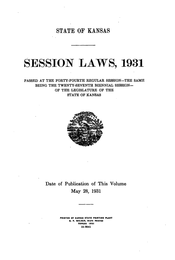 handle is hein.ssl/ssks0144 and id is 1 raw text is: STATE OF KANSAS
SESSION LAWS, 1931
PASSED AT THE FORTY-FOURTH REGULAR SESSION-THE SAME
BEING THE TWENTY-SEVENTH BIENNIAL SESSION-
OF THE LEGISLATURE OF THE
STATE OF KANSAS

Date of Publication of This Volume
May 28, 1931
PRINTED By KANSAS STATE PRINTING PLANT
B. P. WALKER. STATE PRINTER
TOPEKA 1931
13-8041


