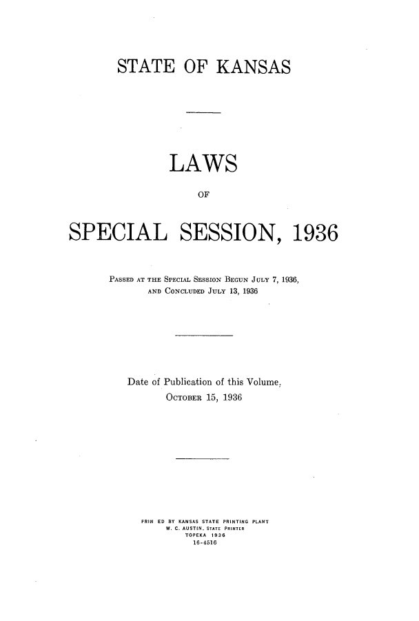 handle is hein.ssl/ssks0149 and id is 1 raw text is: STATE OF KANSAS
LAWS
OF
SPECIAL SESSION, 1936

PASSED AT THE SPECIAL SESSION BEGUN JULY 7, 1936,
AND CONCLUDED JULY 13, 1936
Date of Publication of this Volume.
OCTOBER 15, 1936
PRIN ED BY KANSAS STATE PRINTING PLANT
W. C. AUSTIN. STATE  PRINTER
TOPEKA 1936
16-4516


