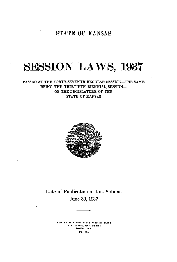 handle is hein.ssl/ssks0150 and id is 1 raw text is: STATE OF KANSAS
SESSION LAWS, 193T
PASSED AT THE FORTY-SEVENTH REGULAR SESSION-THE SAME
BEING THE THIRTIETH BIENNIAL SESSION-
OF THE LEGISLATURE OF THE
STATE OF KANSAS

Date of Publication of this Volume
June 30, 1937
PRINTED BY KANSAS STATE PRINTING PLANT
W. C. AUSTIN. STATE PRINTER
TOPEKA 1937
16-7880


