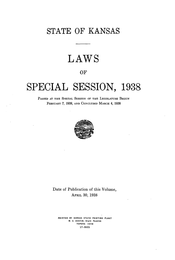handle is hein.ssl/ssks0151 and id is 1 raw text is: STATE OF KANSAS
LAWS
OF
SPECIAL SESSION, 1938
PASSED AT THE SPECIAL SESSION OF THE LEGISLATURE BEGUN
FEBRUARY 7, 1938, AND CONCLUDED MARCH 4, 1938

Date of Publication of this Volume,
APRIL 30, 1938
PRINTED BY KANSAS STATE PRINTING PLANT
W. C. AUSTIN' STATE PRINTER
TOPEKA 1938
17-3525


