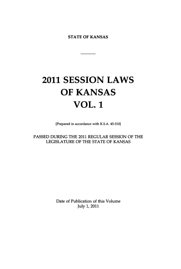 handle is hein.ssl/ssks0153 and id is 1 raw text is: STATE OF KANSAS

2011 SESSION LAWS
OF KANSAS
VOL. 1
[Prepared in accordance with K.S.A. 45-310]
PASSED DURING THE 2011 REGULAR SESSION OF THE
LEGISLATURE OF THE STATE OF KANSAS
Date of Publication of this Volume
July 1, 2011


