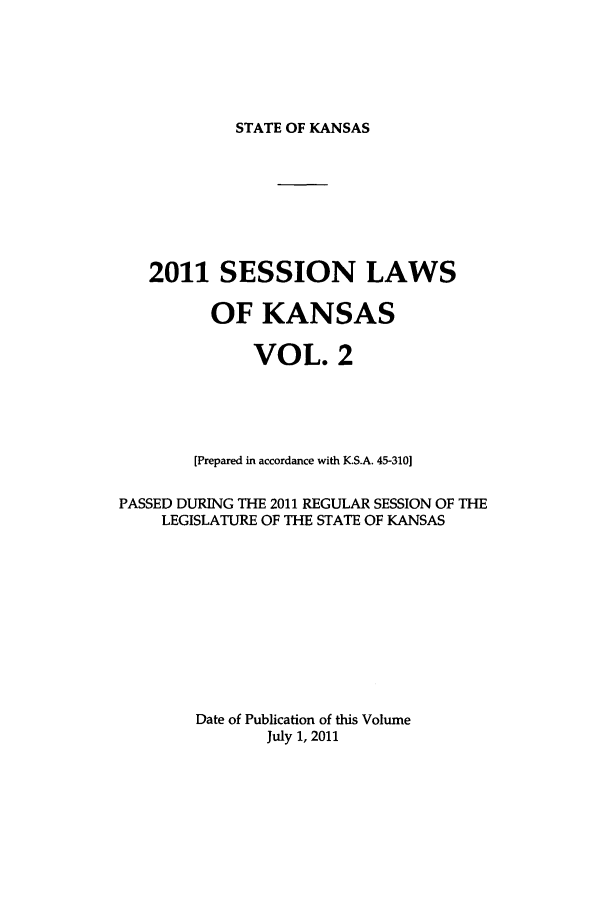 handle is hein.ssl/ssks0154 and id is 1 raw text is: STATE OF KANSAS

2011 SESSION LAWS
OF KANSAS
VOL. 2
[Prepared in accordance with K.S.A. 45-310]
PASSED DURING THE 2011 REGULAR SESSION OF THE
LEGISLATURE OF THE STATE OF KANSAS
Date of Publication of this Volume
July 1, 2011


