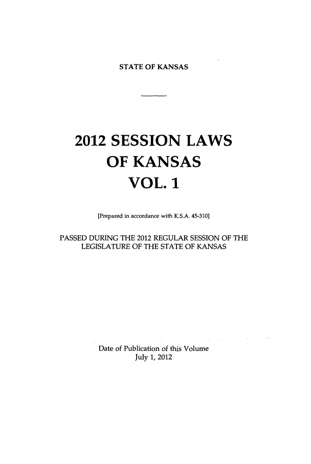 handle is hein.ssl/ssks0155 and id is 1 raw text is: STATE OF KANSAS

2012 SESSION LAWS
OF KANSAS
VOL. 1
[Prepared in accordance with K.S.A. 45-310]
PASSED DURING THE 2012 REGULAR SESSION OF THE
LEGISLATURE OF THE STATE OF KANSAS
Date of Publication of this Volume
July 1, 2012


