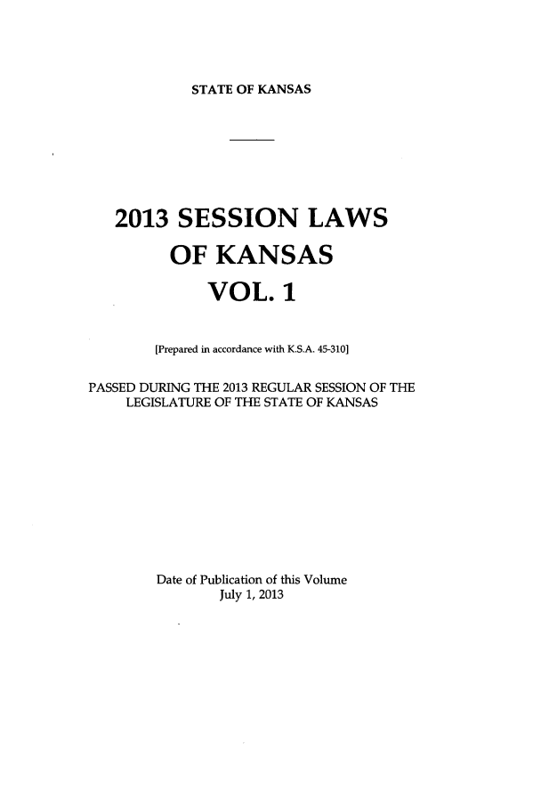 handle is hein.ssl/ssks0158 and id is 1 raw text is: STATE OF KANSAS

2013 SESSION LAWS
OF KANSAS
VOL. 1
[Prepared in accordance with K.S.A. 45-310]
PASSED DURING THE 2013 REGULAR SESSION OF THE
LEGISLATURE OF THE STATE OF KANSAS
Date of Publication of this Volume
July 1, 2013


