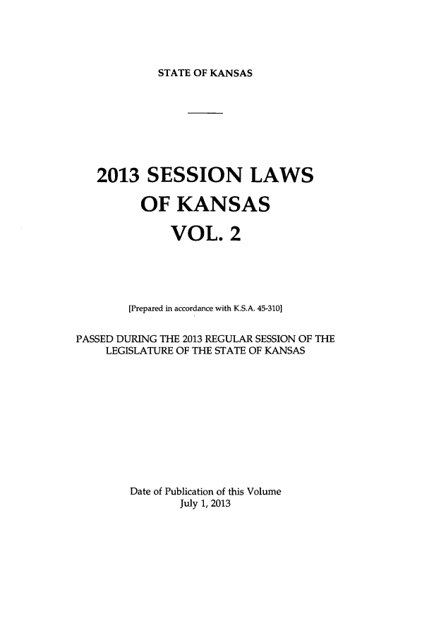 handle is hein.ssl/ssks0159 and id is 1 raw text is: STATE OF KANSAS

2013 SESSION LAWS
OF KANSAS
VOL. 2
[Prepared in accordance with K.S.A. 45-310]
PASSED DURING THE 2013 REGULAR SESSION OF THE
LEGISLATURE OF THE STATE OF KANSAS
Date of Publication of this Volume
July 1, 2013


