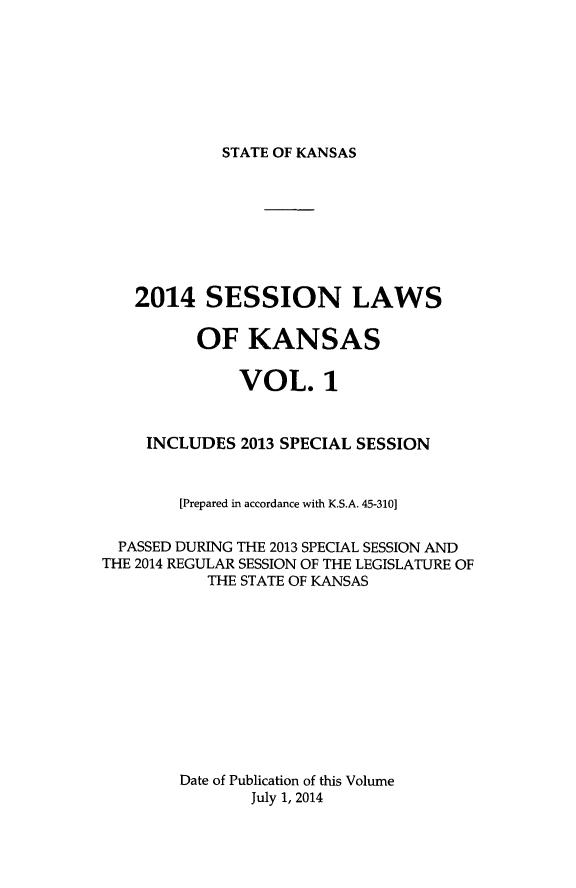 handle is hein.ssl/ssks0160 and id is 1 raw text is: STATE OF KANSAS

2014 SESSION LAWS
OF KANSAS
VOL. 1
INCLUDES 2013 SPECIAL SESSION
[Prepared in accordance with K.S.A. 45-310]
PASSED DURING THE 2013 SPECIAL SESSION AND
THE 2014 REGULAR SESSION OF THE LEGISLATURE OF
THE STATE OF KANSAS
Date of Publication of this Volume
July 1, 2014


