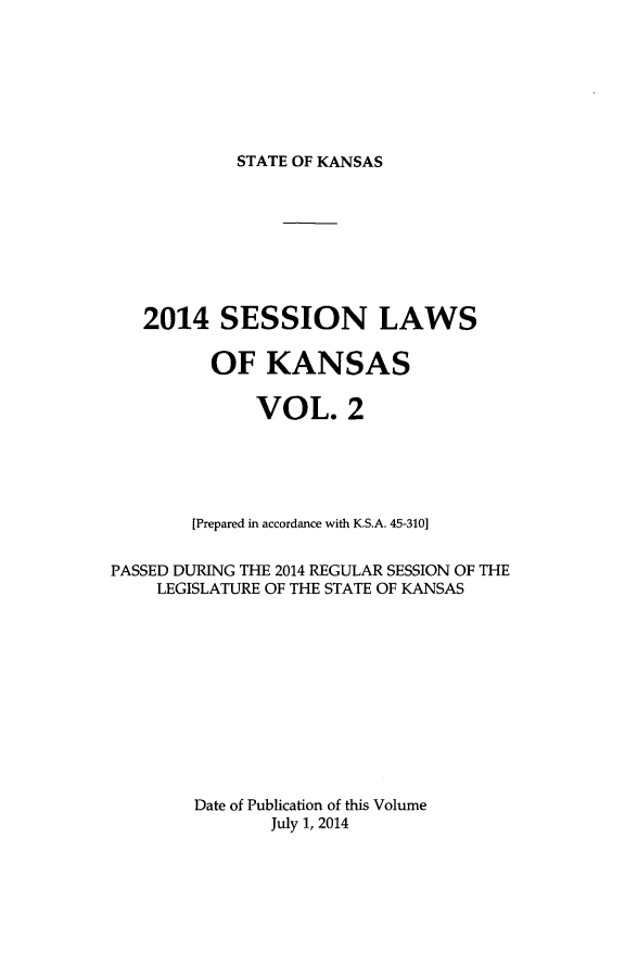 handle is hein.ssl/ssks0161 and id is 1 raw text is: STATE OF KANSAS

2014 SESSION LAWS
OF KANSAS
VOL. 2
[Prepared in accordance with K.S.A. 45-310]
PASSED DURING THE 2014 REGULAR SESSION OF THE
LEGISLATURE OF THE STATE OF KANSAS
Date of Publication of this Volume
July 1, 2014


