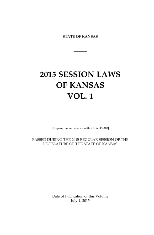 handle is hein.ssl/ssks0162 and id is 1 raw text is: 





STATE OF KANSAS


   2015 SESSION LAWS

         OF KANSAS

              VOL. 1





        [Prepared in accordance with K.S.A. 45-310]

PASSED DURING THE 2015 REGULAR SESSION OF THE
    LEGISLATURE OF THE STATE OF KANSAS









        Date of Publication of this Volume
               July 1, 2015


