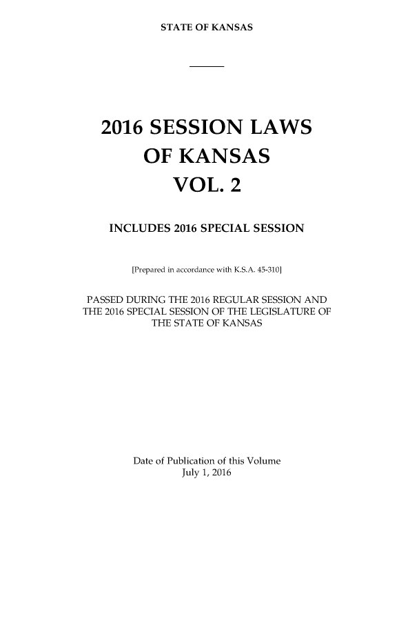 handle is hein.ssl/ssks0165 and id is 1 raw text is: 

STATE OF KANSAS


   2016 SESSION LAWS


         OF KANSAS


              VOL. 2



    INCLUDES 2016 SPECIAL SESSION



        [Prepared in accordance with K.S.A. 45-310]


 PASSED DURING THE 2016 REGULAR SESSION AND
THE 2016 SPECIAL SESSION OF THE LEGISLATURE OF
          THE STATE OF KANSAS













        Date of Publication of this Volume
               July 1, 2016


