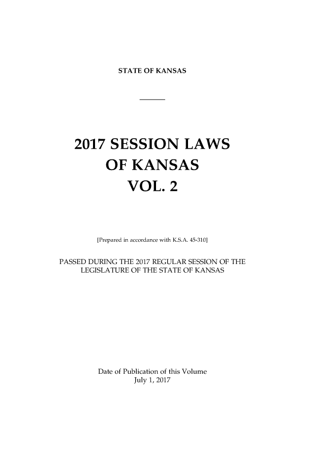 handle is hein.ssl/ssks0167 and id is 1 raw text is: 







STATE OF KANSAS


   2017 SESSION LAWS


         OF KANSAS


              VOL. 2






        [Prepared in accordance with K.S.A. 45-310]


PASSED DURING THE 2017 REGULAR SESSION OF THE
    LEGISLATURE OF THE STATE OF KANSAS













        Date of Publication of this Volume
               July 1, 2017


