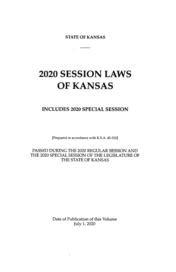 handle is hein.ssl/ssks0170 and id is 1 raw text is: 






STATE OF KANSAS


   2020   SESSION LAWS

         OF KANSAS



    INCLUDES  2020 SPECIAL SESSION





        [Prepared in accordance with K.S.A. 45-310]


 PASSED DURING THE 2020 REGULAR SESSION AND
THE 2020 SPECIAL SESSION OF THE LEGISLATURE OF
           THE STATE OF KANSAS











        Date of Publication of this Volume
               July 1, 2020



