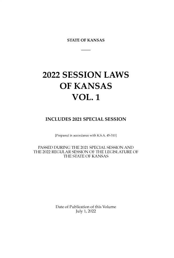 handle is hein.ssl/ssks0173 and id is 1 raw text is: STATE OF KANSAS

2022 SESSION LAWS
OF KANSAS
VOL. 1
INCLUDES 2021 SPECIAL SESSION
[Prepared in accordance with K.S.A. 45-310]
PASSED DURING THE 2021 SPECIAL SESSION AND
THE 2022 REGULAR SESSION OF THE LEGISLATURE OF
THE STATE OF KANSAS
Date of Publication of this Volume
July 1, 2022


