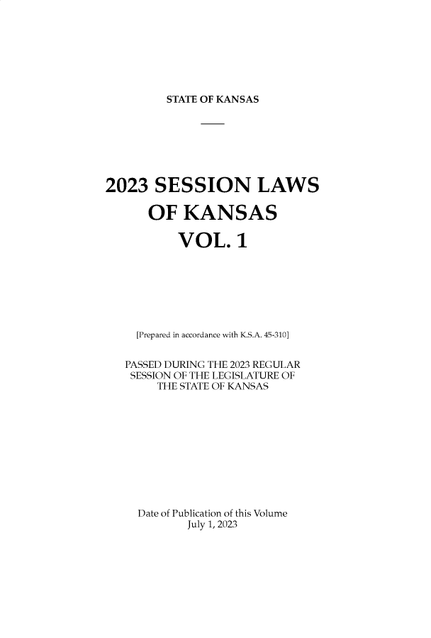 handle is hein.ssl/ssks0176 and id is 1 raw text is: 








STATE OF KANSAS


2023   SESSION LAWS


      OF   KANSAS


           VOL.1








     [Prepared in accordance with K.S.A. 45-310]


   PASSED DURING THE 2023 REGULAR
   SESSION OF THE LEGISLATURE OF
        THE STATE OF KANSAS











     Date of Publication of this Volume
            July 1, 2023


