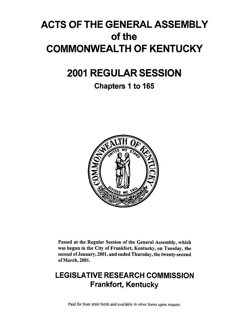 handle is hein.ssl/ssky0011 and id is 1 raw text is: ACTS OF THE GENERAL ASSEMBLY
of the
COMMONWEALTH OF KENTUCKY
2001 REGULAR SESSION
Chapters I to 165

Passed at the Regular Session of the General Assembly, which
was begun in the City of Frankfort, Kentucky, on Tuesday, the
second of January, 2001, and ended Thursday, the twenty-second
of March, 2001.
LEGISLATIVE RESEARCH COMMISSION
Frankfort, Kentucky
Paid for from state funds and available in other forms upon request.



