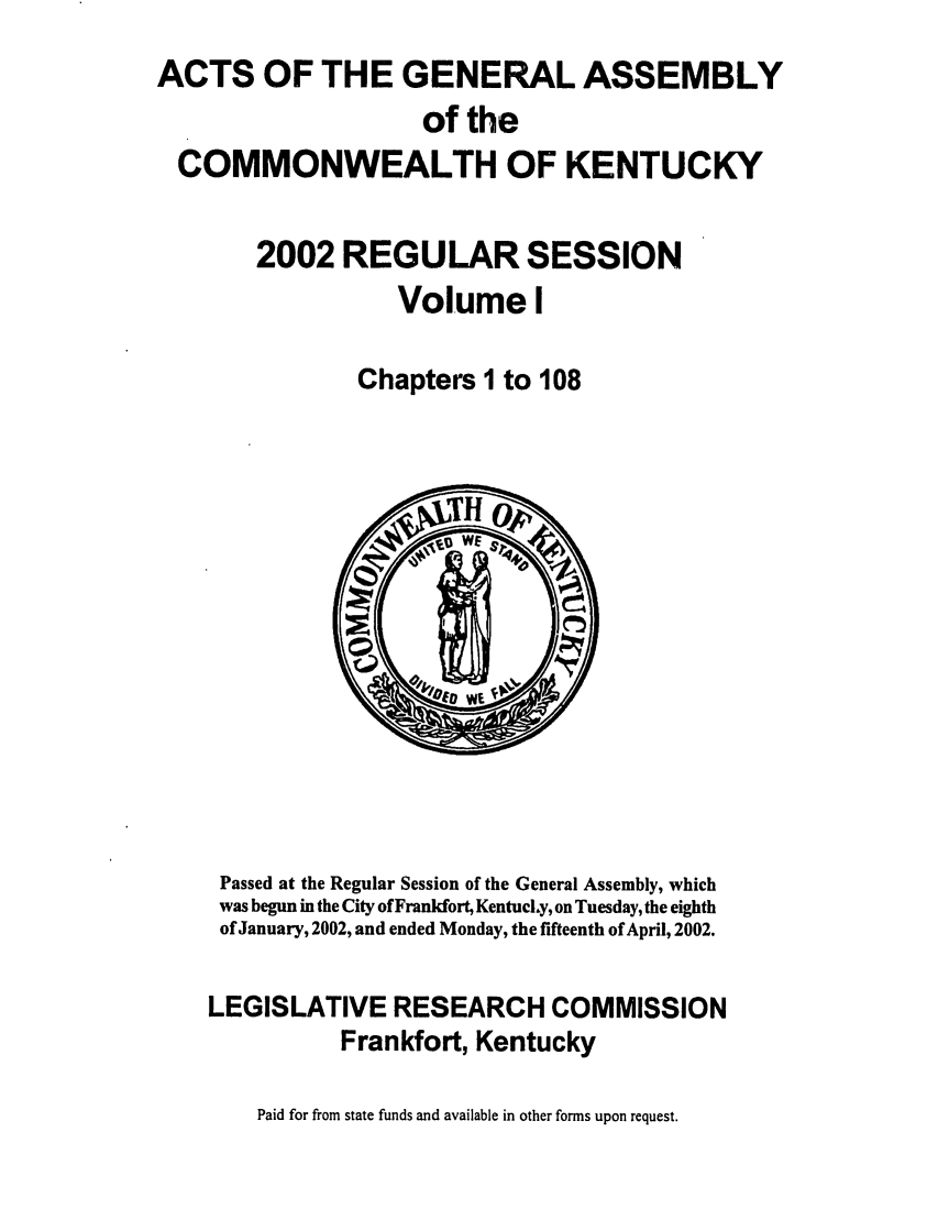 handle is hein.ssl/ssky0012 and id is 1 raw text is: ACTS OF THE GENERAL ASSEMBLY
of the
COMMONWEALTH OF KENTUCKY
2002 REGULAR SESSION
Volume I
Chapters 1 to 108

Passed at the Regular Session of the General Assembly, which
was begun in the City of Frankfort, KentucLy, on Tuesday, the eighth
of January, 2002, and ended Monday, the fifteenth of April, 2002.
LEGISLATIVE RESEARCH COMMISSION
Frankfort, Kentucky
Paid for from state funds and available in other forms upon request.


