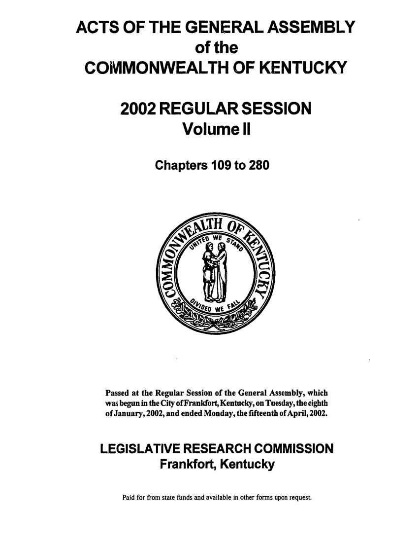 handle is hein.ssl/ssky0013 and id is 1 raw text is: ACTS OF THE GENERAL ASSEMBLY
of the
COMMONWEALTH OF KENTUCKY
2002 REGULAR SESSION
Volume II
Chapters 109 to 280

Passed at the Regular Session of the General Assembly, which
was begun in the City ofFrankfort, Kentucky, on Tuesday, the eighth
of January, 2002, and ended Monday, the fifteenth of April, 2002.
LEGISLATIVE RESEARCH COMMISSION
Frankfort, Kentucky
Paid for from state funds and available in other forms upon request.


