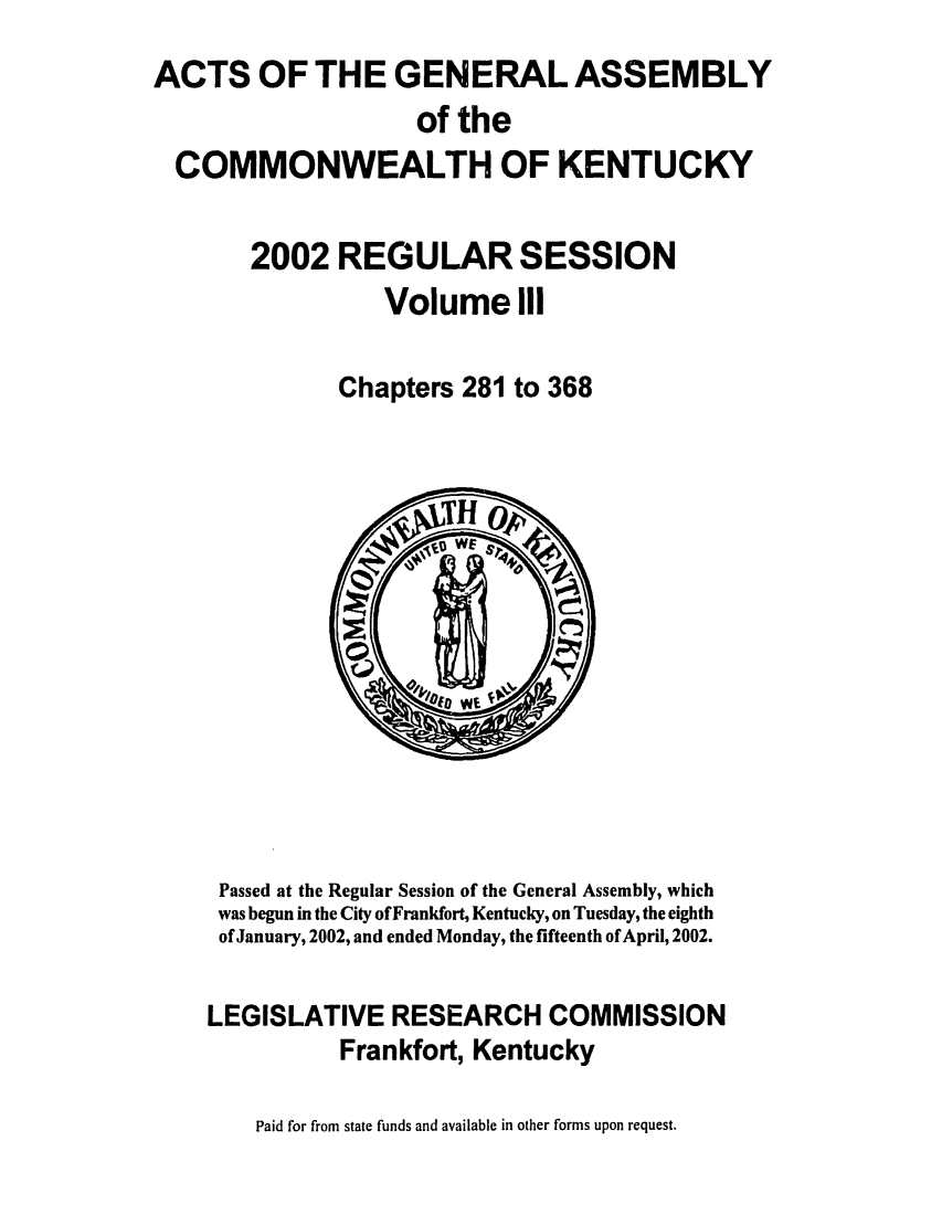 handle is hein.ssl/ssky0014 and id is 1 raw text is: 
ACTS OF THE GENERAL ASSEMBLY
                    of the
  COMMONWEALTH OF KENTUCKY

       2002 REGULAR SESSION

                  Volume III

              Chapters 281 to 368


Passed at the Regular Session of the General Assembly, which
was begun in the City of Frankfort, Kentucky, on Tuesday, the eighth
of January, 2002, and ended Monday, the fifteenth of April, 2002.

LEGISLATIVE RESEARCH COMMISSION

          Frankfort, Kentucky

    Paid for from state funds and available in other forms upon request.


