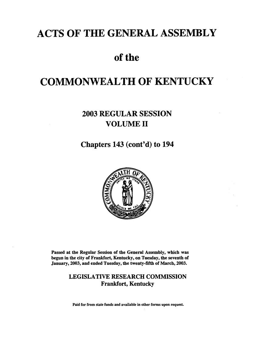 handle is hein.ssl/ssky0016 and id is 1 raw text is: ACTS OF THE GENERAL ASSEMBLY
of the
COMMONWEALTH OF KENTUCKY
2003 REGULAR SESSION
VOLUME II
Chapters 143 (cont'd) to 194

Passed at the Regular Session of the General Assembly, which was
begun in the city of Frankfort, Kentucky, on Tuesday, the seventh of
January, 2003, and ended Tuesday, the twenty-fifth of March, 2003.
LEGISLATIVE RESEARCH COMMISSION
Frankfort, Kentucky

Paid for from state funds and available in other forms upon request.


