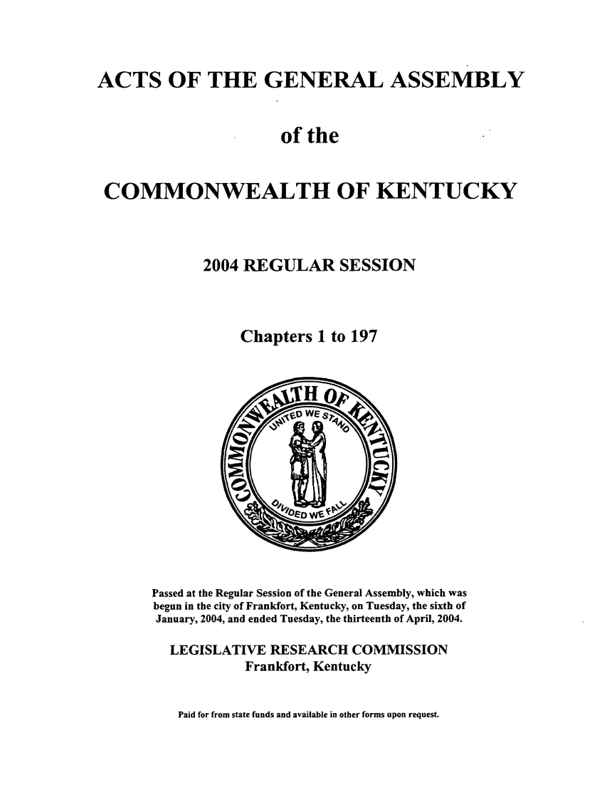 handle is hein.ssl/ssky0017 and id is 1 raw text is: ACTS OF THE GENERAL ASSEMBLY
of the
COMMONWEALTH OF KENTUCKY
2004 REGULAR SESSION
Chapters 1 to 197

Passed at the Regular Session of the General Assembly, which was
begun in the city of Frankfort, Kentucky, on Tuesday, the sixth of
January, 2004, and ended Tuesday, the thirteenth of April, 2004.
LEGISLATIVE RESEARCH COMMISSION
Frankfort, Kentucky

Paid for from state funds and available in other forms upon request.



