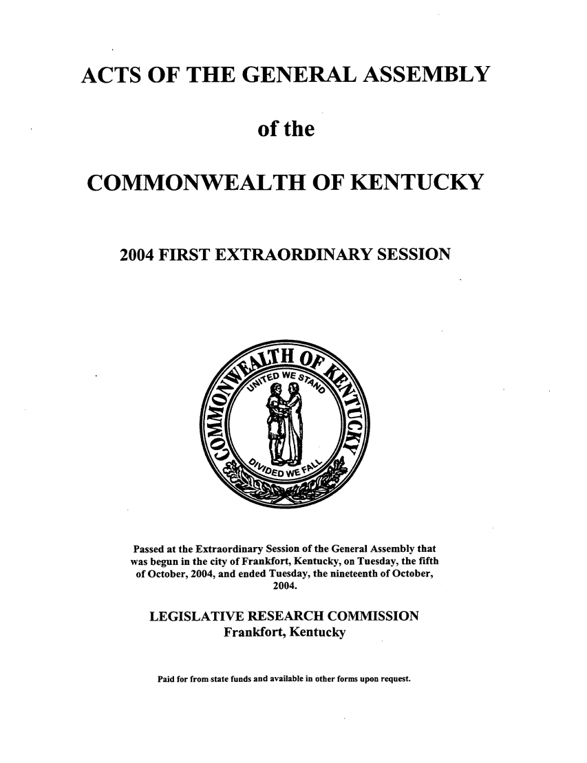 handle is hein.ssl/ssky0018 and id is 1 raw text is: ACTS OF THE GENERAL ASSEMBLY
of the
COMMONWEALTH OF KENTUCKY
2004 FIRST EXTRAORDINARY SESSION

Passed at the Extraordinary Session of the General Assembly that
was begun in the city of Frankfort, Kentucky, on Tuesday, the fifth
of October, 2004, and ended Tuesday, the nineteenth of October,
2004.
LEGISLATIVE RESEARCH COMMISSION
Frankfort, Kentucky

Paid for from -state funds and available in other forms upon request.


