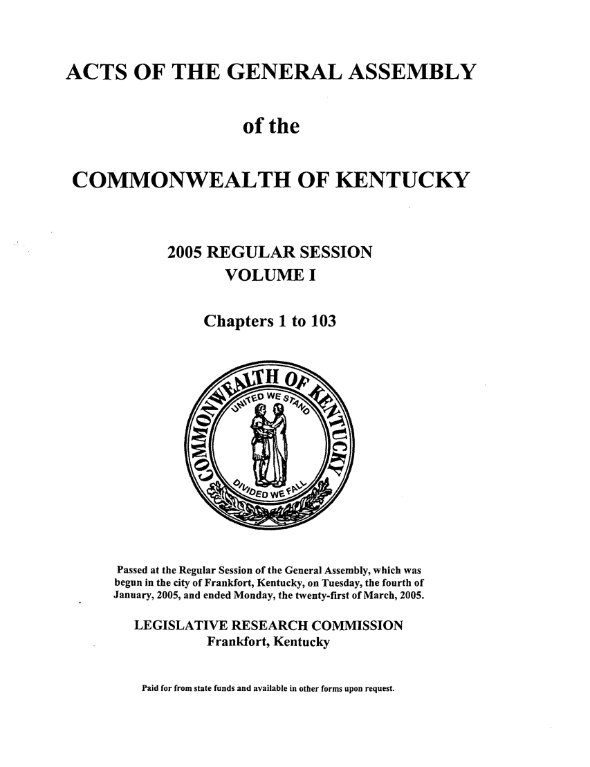 handle is hein.ssl/ssky0019 and id is 1 raw text is: ACTS OF THE GENERAL ASSEMBLY
of the
COMMONWEALTH OF KENTUCKY
2005 REGULAR SESSION
VOLUME I
Chapters 1 to 103

Passed at the Regular Session of the General Assembly, which was
begun in the city of Frankfort, Kentucky, on Tuesday, the fourth of
January, 2005, and ended Monday, the twenty-first of March, 2005.
LEGISLATIVE RESEARCH COMMISSION
Frankfort, Kentucky

Paid for from state funds and available in other forms upon request.


