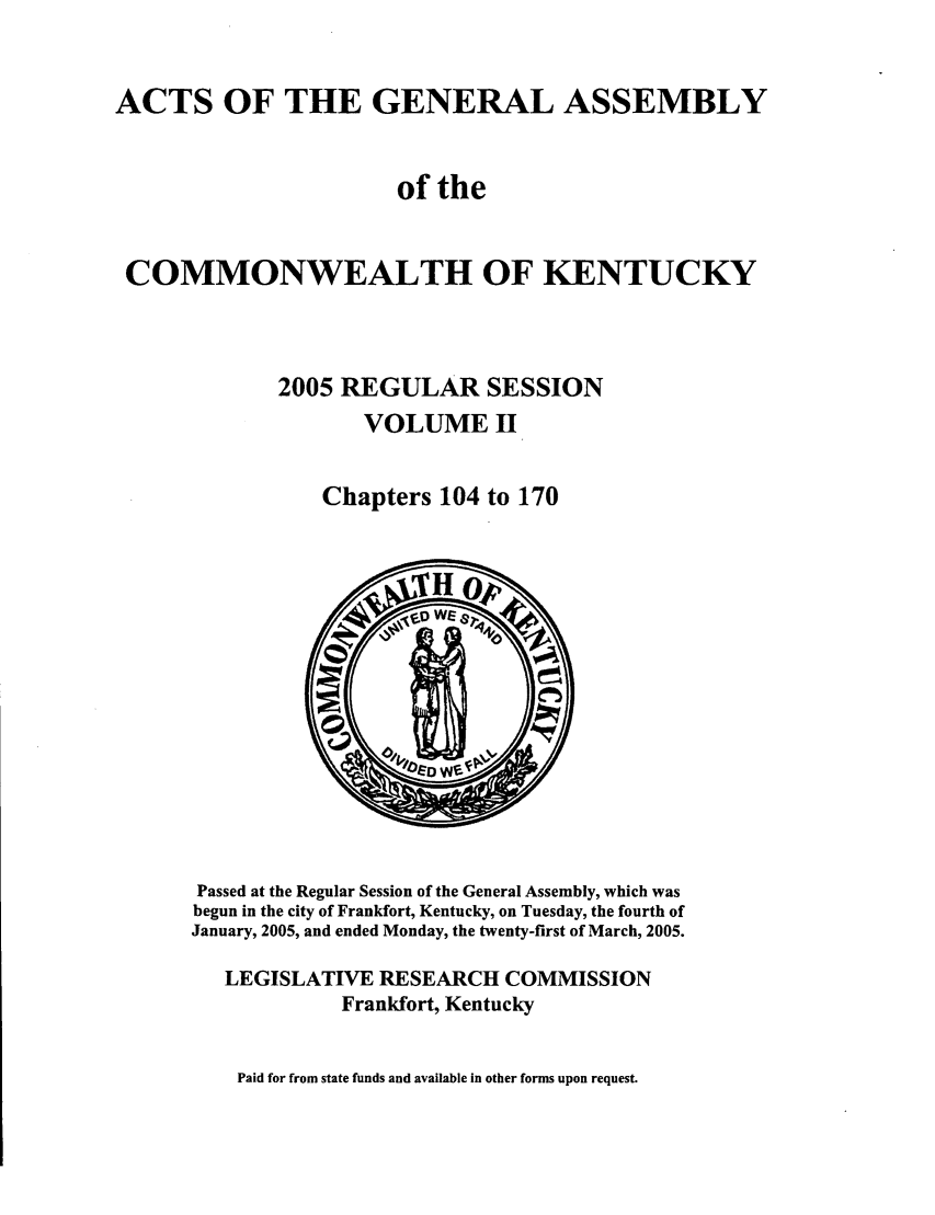 handle is hein.ssl/ssky0020 and id is 1 raw text is: ACTS OF THE GENERAL ASSEMBLY
of the
COMMONWEALTH OF KENTUCKY
2005 REGULAR SESSION
VOLUME II
Chapters 104 to 170

Passed at the Regular Session of the General Assembly, which was
begun in the city of Frankfort, Kentucky, on Tuesday, the fourth of
January, 2005, and ended Monday, the twenty-first of March, 2005.
LEGISLATIVE RESEARCH COMMISSION
Frankfort, Kentucky

Paid for from state funds and available in other forms upon request.


