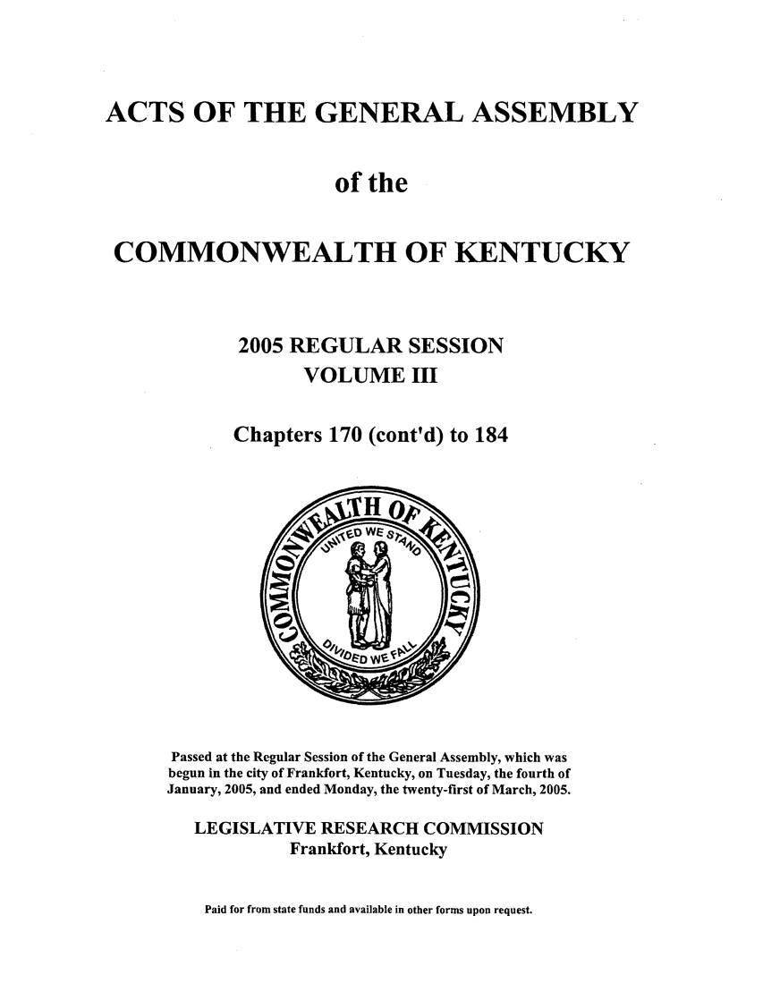 handle is hein.ssl/ssky0021 and id is 1 raw text is: ACTS OF THE GENERAL ASSEMBLY
of the
COMMONWEALTH OF KENTUCKY
2005 REGULAR SESSION
VOLUME III
Chapters 170 (cont'd) to 184

Passed at the Regular Session of the General Assembly, which was
begun in the city of Frankfort, Kentucky, on Tuesday, the fourth of
January, 2005, and ended Monday, the twenty-first of March, 2005.
LEGISLATIVE RESEARCH COMMISSION
Frankfort, Kentucky

Paid for from state funds and available in other forms upon request.



