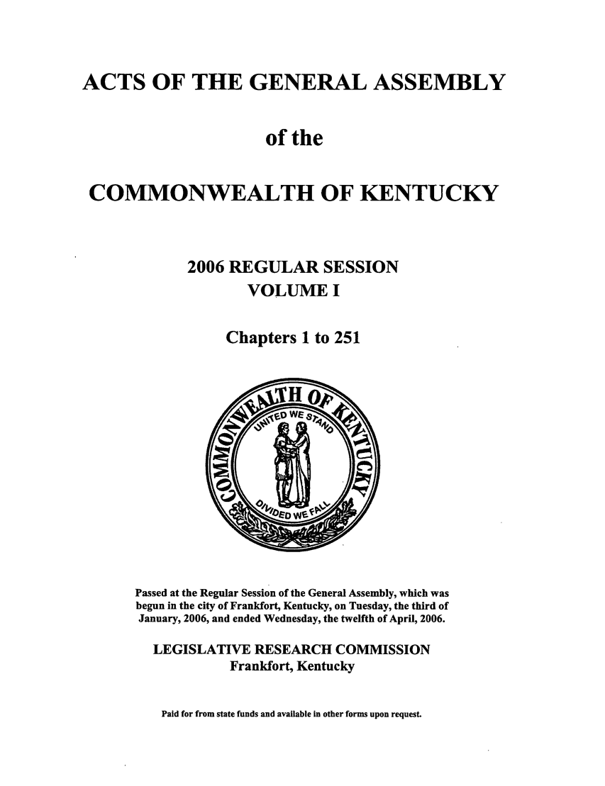 handle is hein.ssl/ssky0022 and id is 1 raw text is: ACTS OF THE GENERAL ASSEMBLY
of the
COMMONWEALTH OF KENTUCKY
2006 REGULAR SESSION
VOLUME I
Chapters 1 to 251

Passed at the Regular Session of the General Assembly, which was
begun in the city of Frankfort, Kentucky, on Tuesday, the third of
January, 2006, and ended Wednesday, the twelfth of April, 2006.
LEGISLATIVE RESEARCH COMMISSION
Frankfort, Kentucky

Paid for from state funds and available in other forms upon request.


