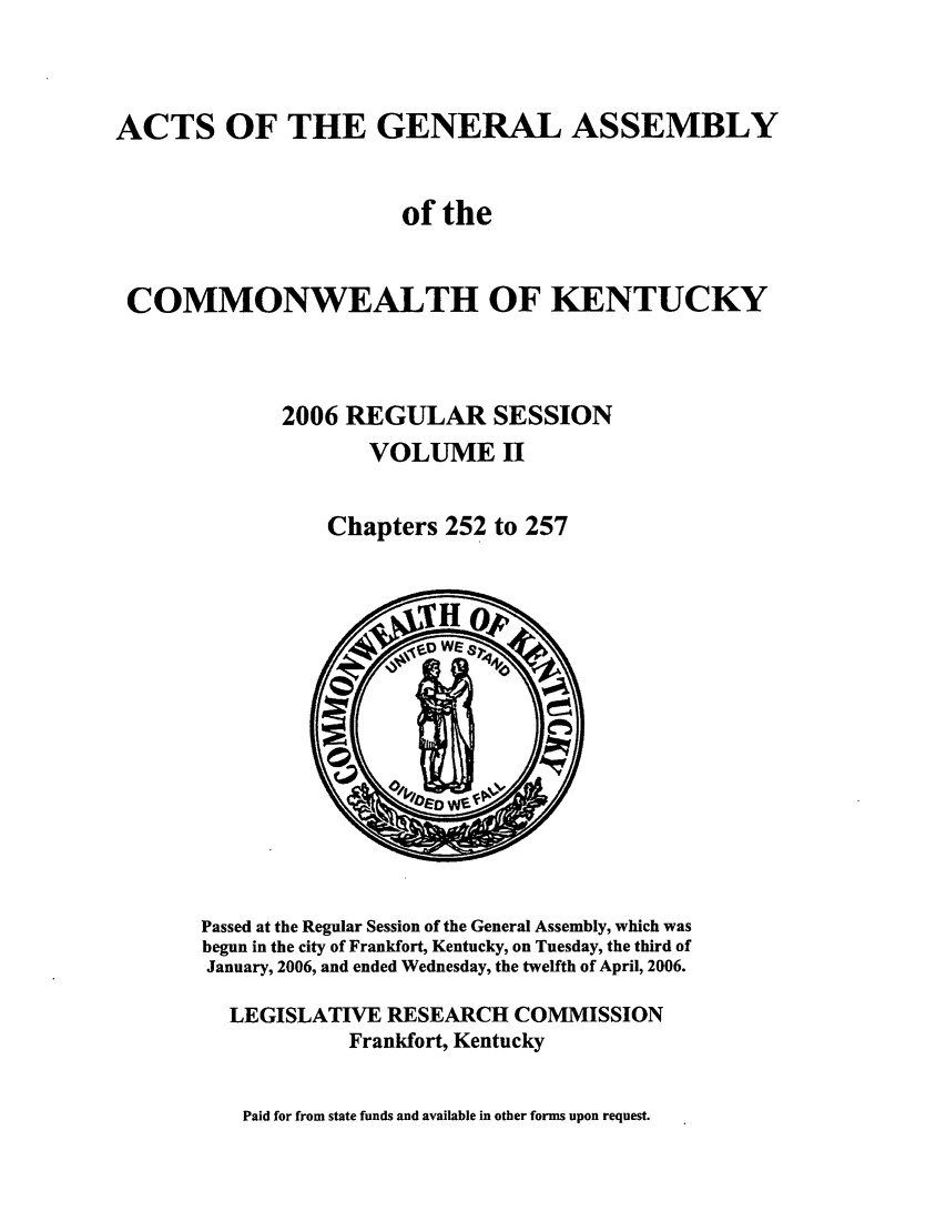 handle is hein.ssl/ssky0023 and id is 1 raw text is: ACTS OF THE GENERAL ASSEMBLY
of the
COMMONWEALTH OF KENTUCKY
2006 REGULAR SESSION
VOLUME II
Chapters 252 to 257

Passed at the Regular Session of the General Assembly, which was
begun in the city of Frankfort, Kentucky, on Tuesday, the third of
January, 2006, and ended Wednesday, the twelfth of April, 2006.
LEGISLATIVE RESEARCH COMMISSION
Frankfort, Kentucky

Paid for from state funds and available in other forms upon request.



