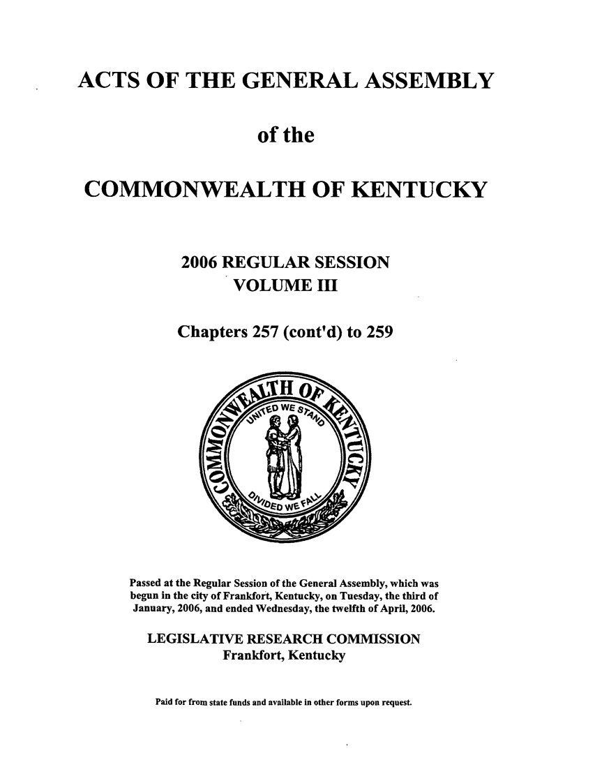 handle is hein.ssl/ssky0024 and id is 1 raw text is: ACTS OF THE GENERAL ASSEMBLY
of the
COMMONWEALTH OF KENTUCKY
2006 REGULAR SESSION
VOLUME Ill
Chapters 257 (cont'd) to 259

Passed at the Regular Session of the General Assembly, which was
begun in the city of Frankfort, Kentucky, on Tuesday, the third of
January, 2006, and ended Wednesday, the twelfth of April, 2006.
LEGISLATIVE RESEARCH COMMISSION
Frankfort, Kentucky
Paid for from state funds and available in other forms upon request.


