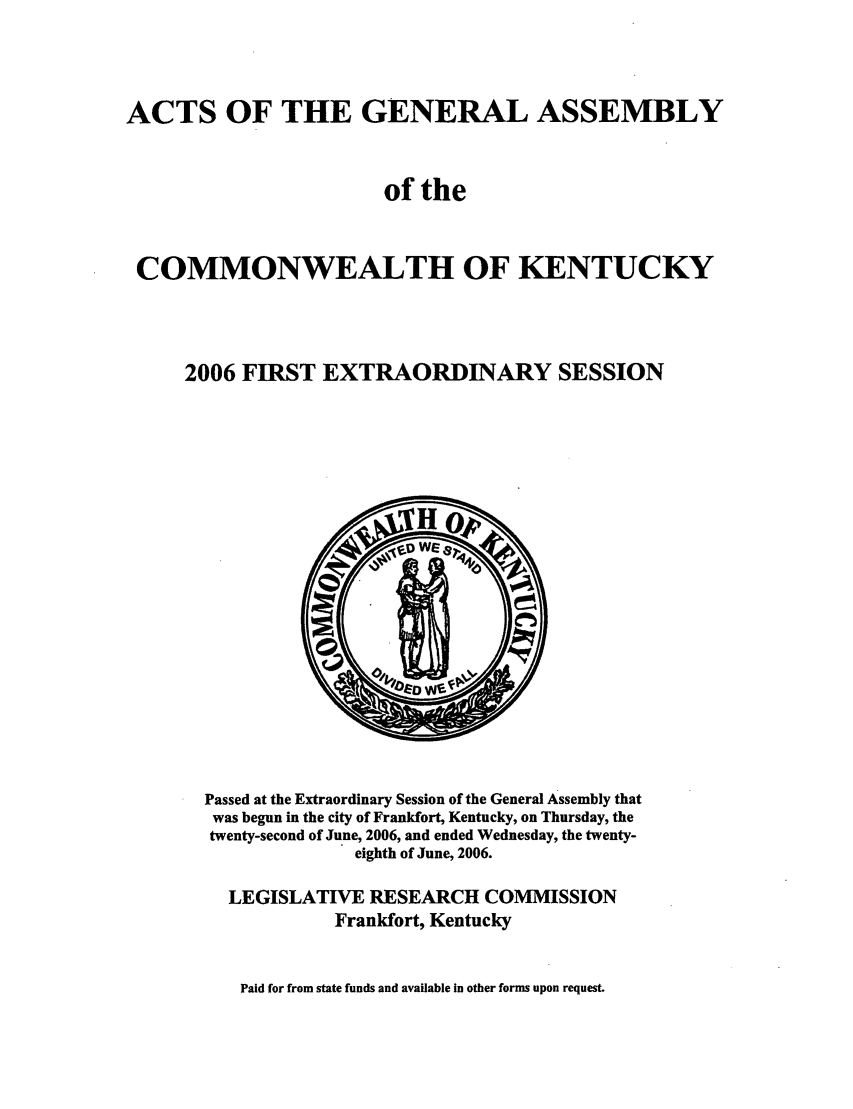 handle is hein.ssl/ssky0025 and id is 1 raw text is: ACTS OF THE GENERAL ASSEMBLY
of the
COMMONWEALTH OF KENTUCKY
2006 FIRST EXTRAORDINARY SESSION

Passed at the Extraordinary Session of the General Assembly that
was begun in the city of Frankfort, Kentucky, on Thursday, the
twenty-second of June, 2006, and ended Wednesday, the twenty-
eighth of June, 2006.
LEGISLATIVE RESEARCH COMMISSION
Frankfort, Kentucky

Paid for from state funds and available in other forms upon request.


