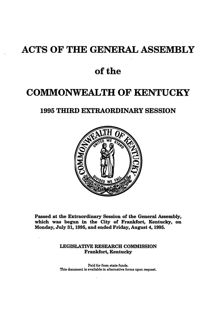 handle is hein.ssl/ssky0027 and id is 1 raw text is: ACTS OF THE GENERAL ASSEMBLY
of the
COMMONWEALTH OF KENTUCKY
1995 THIRD EXTRAORDINARY SESSION

Passed at the Extraordinary Session of the General Assembly,
which was begun in the City of Frankfort, Kentucky, on
Monday, July 31, 1995, and ended Friday, August 4, 1995.
LEGISLATIVE RESEARCH COMMISSION
Frankfort, Kentucky
Paid for from state funds.
This document is available in alternative forms upon request.


