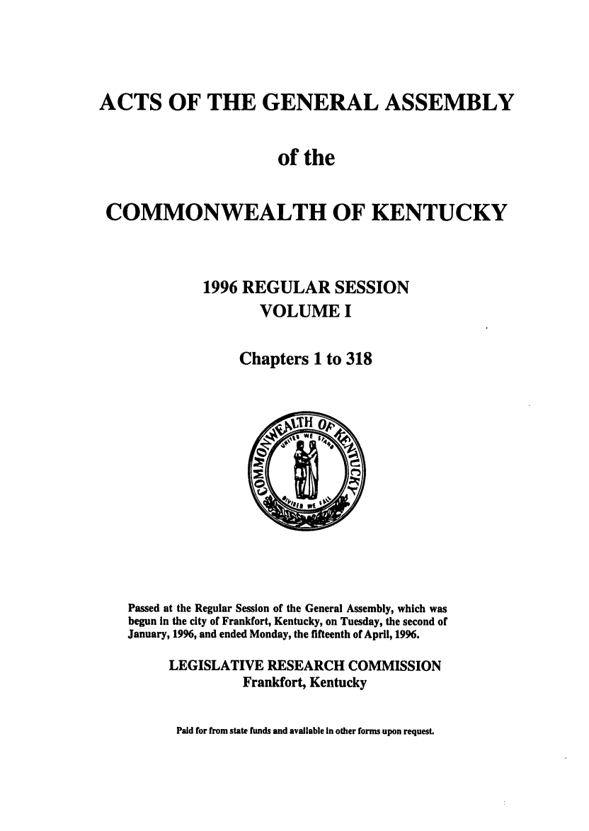 handle is hein.ssl/ssky0028 and id is 1 raw text is: ACTS OF THE GENERAL ASSEMBLY
of the
COMMONWEALTH OF KENTUCKY
1996 REGULAR SESSION
VOLUME I
Chapters 1 to 318

Passed at the Regular Session of the General Assembly, which was
begun In the city of Frankfort, Kentucky, on Tuesday, the second of
January, 1996, and ended Monday, the fifteenth of April, 1996.
LEGISLATIVE RESEARCH COMMISSION
Frankfort, Kentucky
Paid for from state funds and available In other forms upon request.


