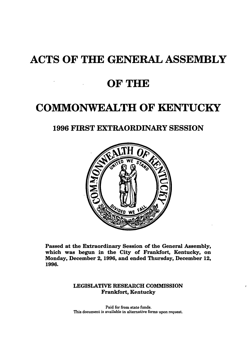 handle is hein.ssl/ssky0030 and id is 1 raw text is: ACTS OF THE GENERAL ASSEMBLY
OF THE
COMMONWEALTH OF KENTUCKY
1996 FIRST EXTRAORDINARY SESSION

Passed at the Extraordinary Session of the General Assembly,
which was begun in the City of Frankfort, Kentucky, on
Monday, December 2, 1996, and ended Thursday, December 12,
1996.
LEGISLATIVE RESEARCH COMMISSION
Frankfort, Kentucky
Paid for from state funds.
This document is available in alternative forms upon request.



