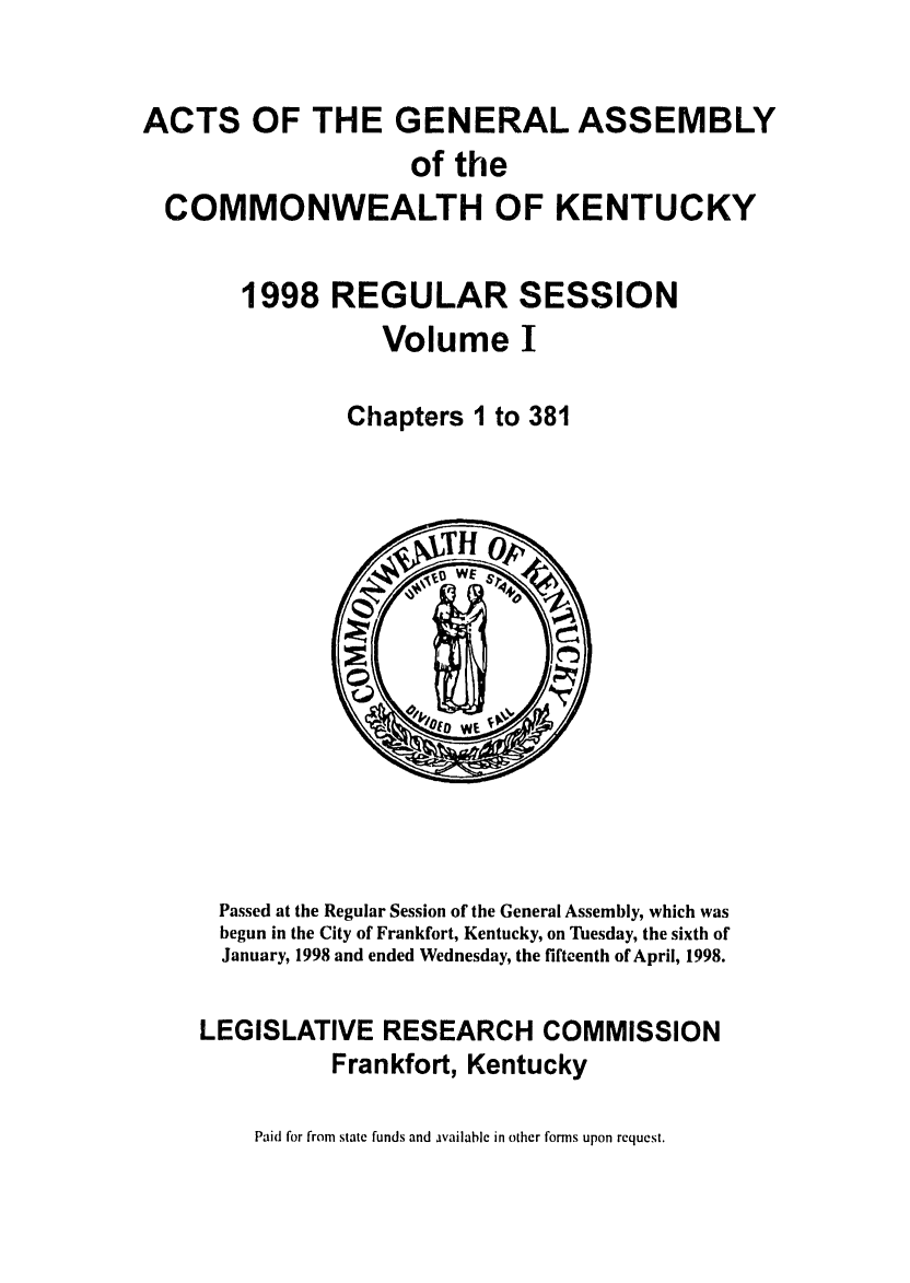 handle is hein.ssl/ssky0033 and id is 1 raw text is: ACTS OF THE GENERAL ASSEMBLY
of the
COMMONWEALTH OF KENTUCKY
1998 REGULAR SESSION
Volume I
Chapters 1 to 381

Passed at the Regular Session of the General Assembly, which was
begun in the City of Frankfort, Kentucky, on Tuesday, the sixth of
January, 1998 and ended Wednesday, the fifteenth of April, 1998.
LEGISLATIVE RESEARCH COMMISSION
Frankfort, Kentucky

Paid for from state funds and available in other forms upon request.


