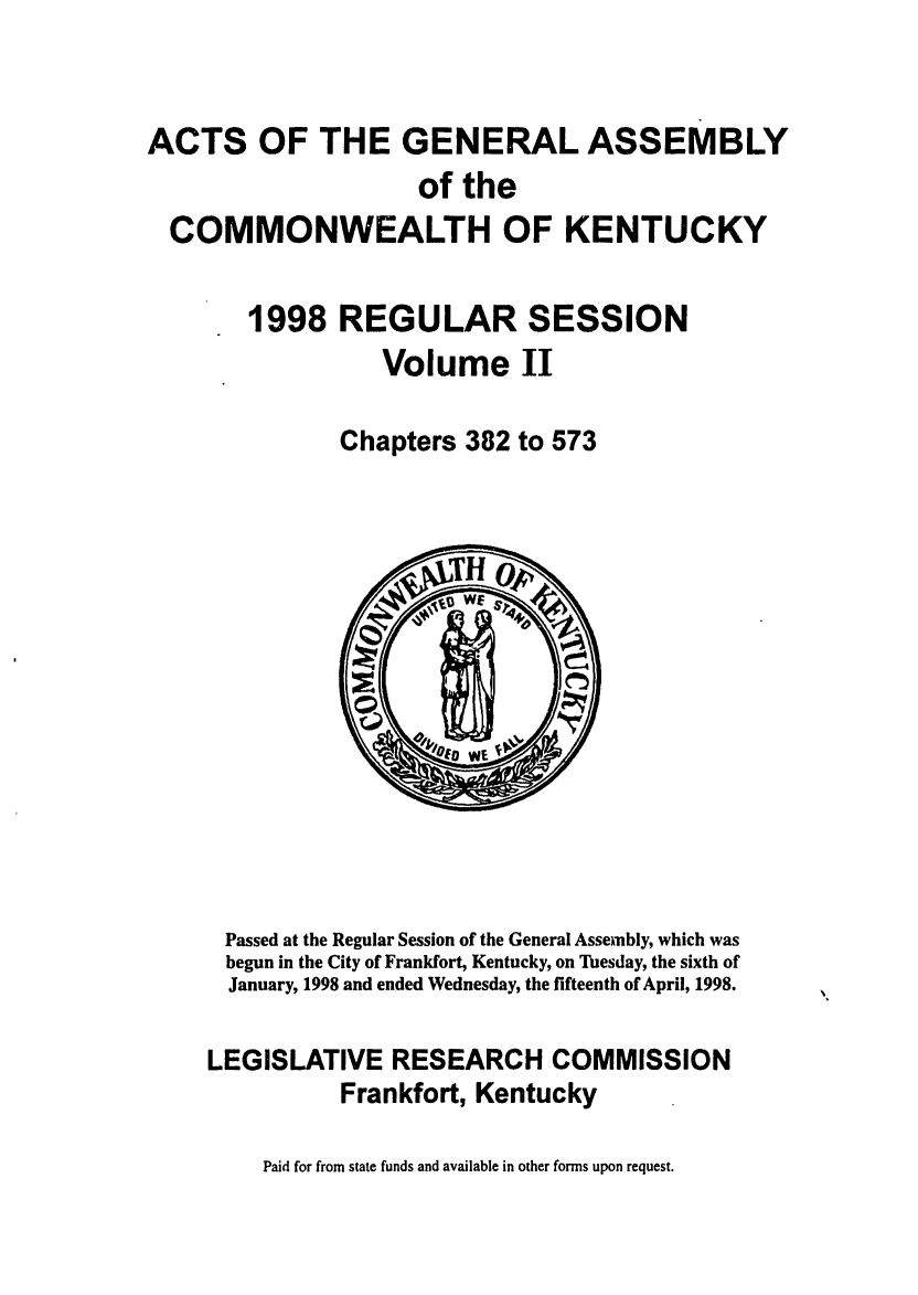 handle is hein.ssl/ssky0036 and id is 1 raw text is: ACTS OF THE GENERAL ASSEMBLY
of the
COMMONWEALTH OF KENTUCKY
1998 REGULAR SESSION
Volume II
Chapters 382 to 573

Passed at the Regular Session of the General Assembly, which was
begun in the City of Frankfort, Kentucky, on Tuesday, the sixth of
January, 1998 and ended Wednesday, the fifteenth of April, 1998.
LEGISLATIVE RESEARCH COMMISSION
Frankfort, Kentucky

Paid for from state funds and available in other forms upon request.


