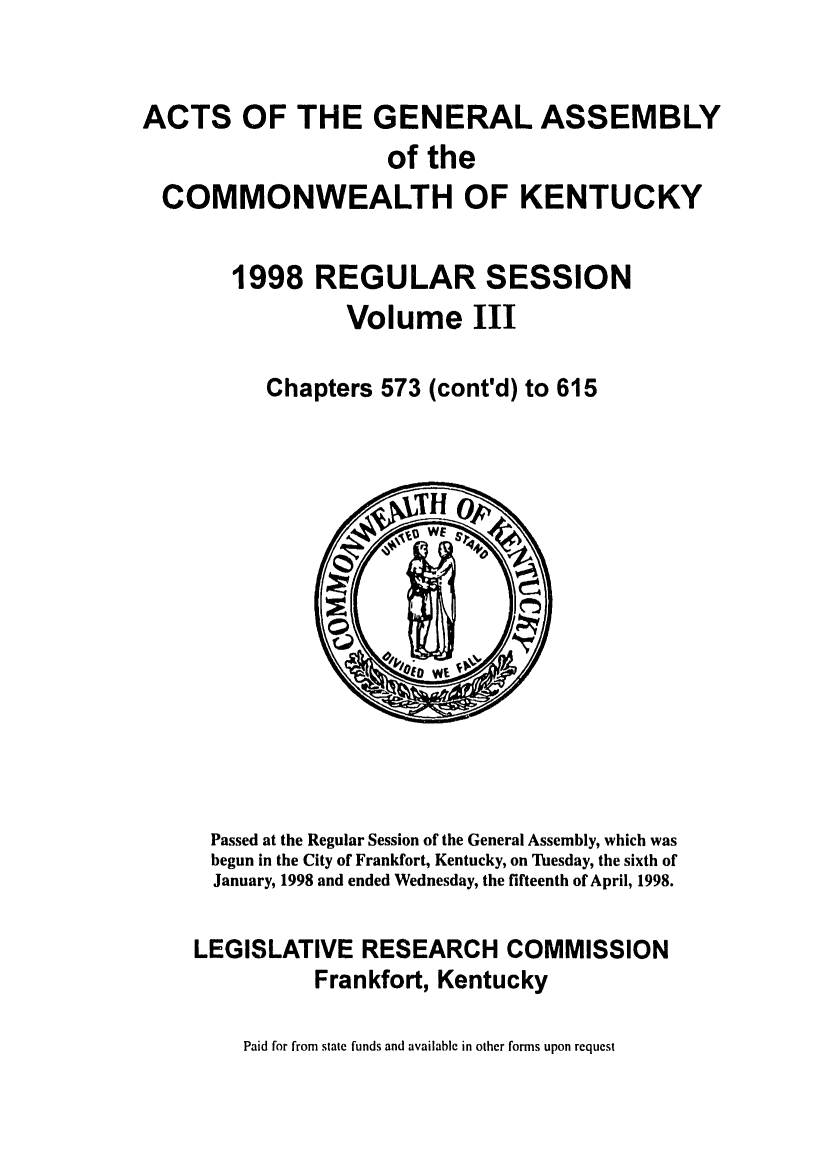 handle is hein.ssl/ssky0039 and id is 1 raw text is: ACTS OF THE GENERAL ASSEMBLY
of the
COMMONWEALTH OF KENTUCKY
1998 REGULAR SESSION
Volume III
Chapters 573 (cont'd) to 615

Passed at the Regular Session of the General Assembly, which was
begun in the City of Frankfort, Kentucky, on Tuesday, the sixth of
January, 1998 and ended Wednesday, the fifteenth of April, 1998.
LEGISLATIVE RESEARCH COMMISSION
Frankfort, Kentucky

Paid for from state funds and available in other forms upon request


