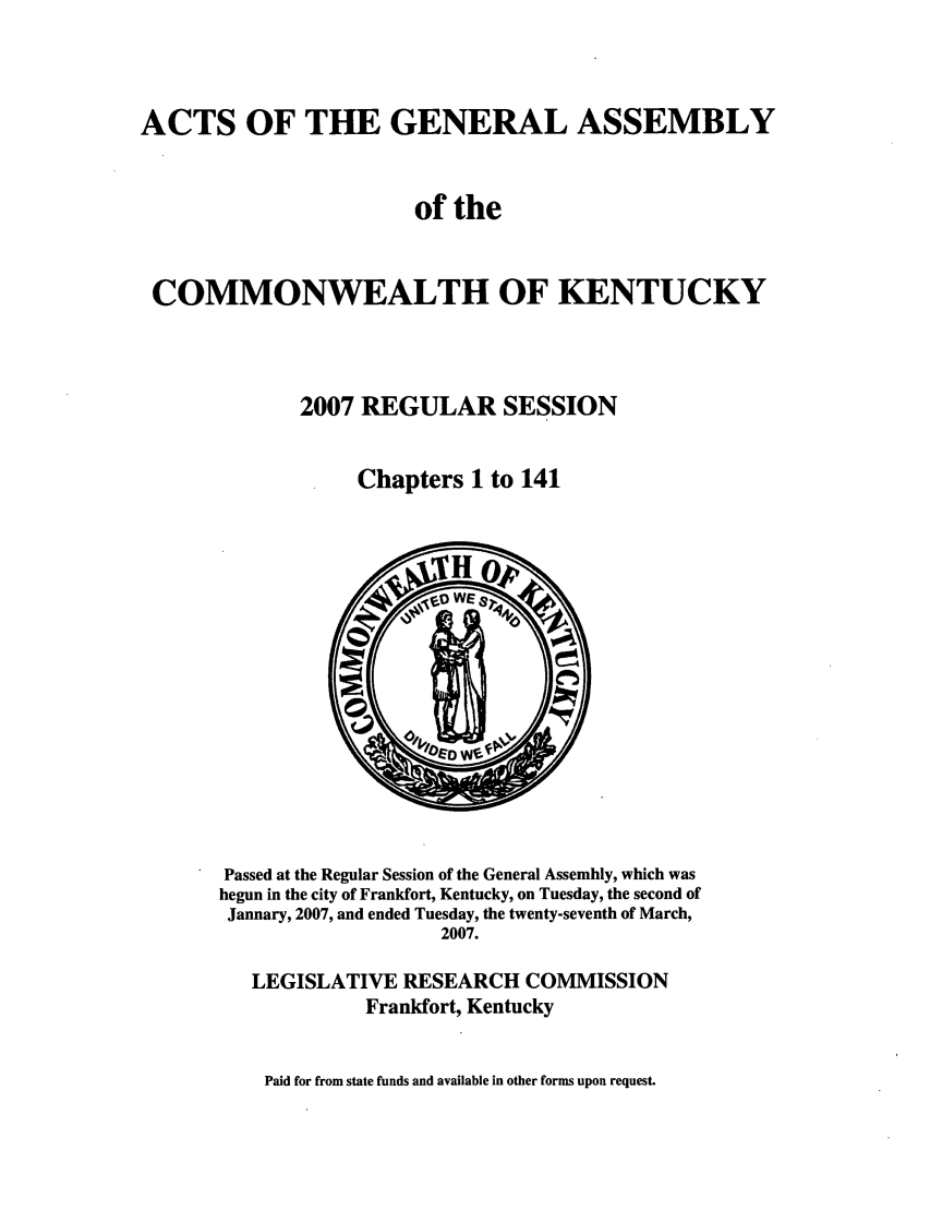 handle is hein.ssl/ssky0043 and id is 1 raw text is: ACTS OF THE GENERAL ASSEMBLY
of the
COMMONWEALTH OF KENTUCKY
2007 REGULAR SESSION
Chapters 1 to 141

Passed at the Regular Session of the General Assembly, which was
begun in the city of Frankfort, Kentucky, on Tuesday, the second of
January, 2007, and ended Tuesday, the twenty-seventh of March,
2007.
LEGISLATIVE RESEARCH COMMISSION
Frankfort, Kentucky

Paid for from state funds and available in other forms upon request.


