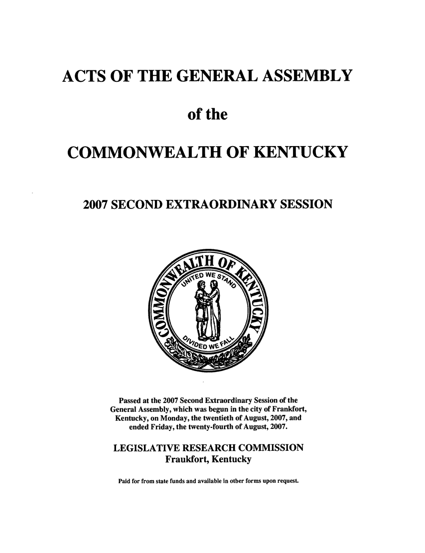 handle is hein.ssl/ssky0044 and id is 1 raw text is: ACTS OF THE GENERAL ASSEMBLY
of the
COMMONWEALTH OF KENTUCKY
2007 SECOND EXTRAORDINARY SESSION

Passed at the 2007 Second Extraordinary Session of the
General Assembly, which was begun in the city of Frankfort,
Kentucky, on Monday, the twentieth of August, 2007, and
ended Friday, the twenty-fourth of August, 2007.
LEGISLATIVE RESEARCH COMMISSION
Frankfort, Kentucky
Paid for from state funds and available in other forms upon request.


