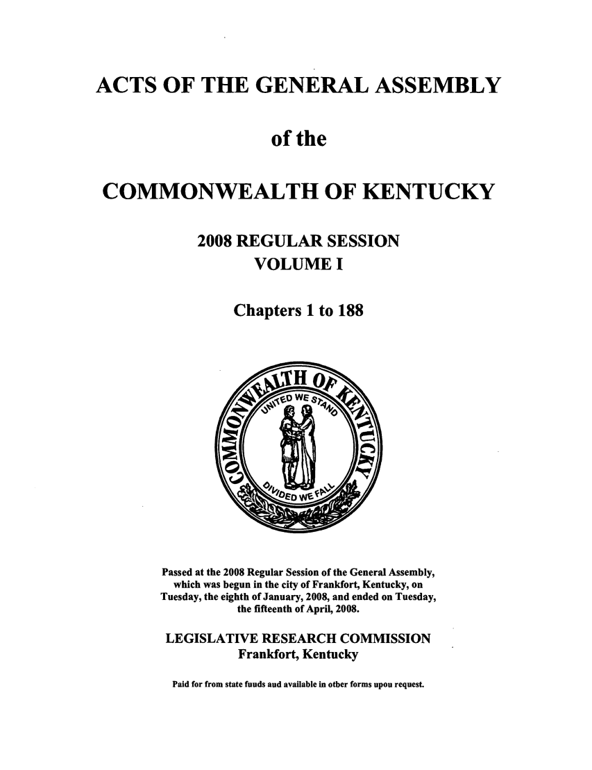 handle is hein.ssl/ssky0045 and id is 1 raw text is: ACTS OF THE GENERAL ASSEMBLY
of the
COMMONWEALTH OF KENTUCKY
2008 REGULAR SESSION
VOLUME I
Chapters 1 to 188

Passed at the 2008 Regular Session of the General Assembly,
which was begun in the city of Frankfort, Kentucky, on
Tuesday, the eighth of January, 2008, and ended on Tuesday,
the fifteenth of April, 2008.
LEGISLATIVE RESEARCH COMMISSION
Frankfort, Kentucky
Paid for from state funds and available in other forms upon request.


