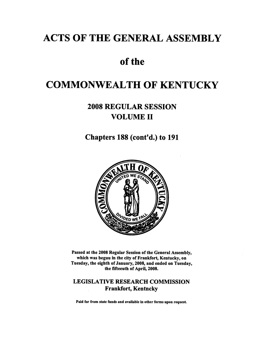 handle is hein.ssl/ssky0046 and id is 1 raw text is: ACTS OF THE GENERAL ASSEMBLY
of the
COMMONWEALTH OF KENTUCKY
2008 REGULAR SESSION
VOLUME II
Chapters 188 (cont'd.) to 191

Passed at the 2008 Regular Session of the General Assembly,
which was begun in the city of Frankfort, Kentucky, on
Tuesday, the eighth of January, 2008, and ended on Tuesday,
the fifteenth of April, 2008.
LEGISLATIVE RESEARCH COMMISSION
Frankfort, Kentucky
Paid for from state funds and available in other forms upon request.


