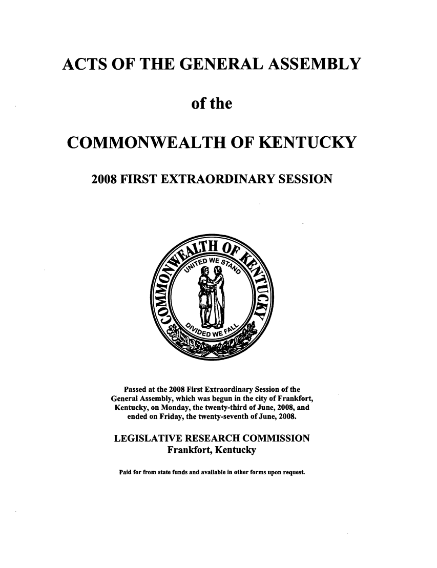 handle is hein.ssl/ssky0047 and id is 1 raw text is: ACTS OF THE GENERAL ASSEMBLY
of the
COMMONWEALTH OF KENTUCKY
2008 FIRST EXTRAORDINARY SESSION

Passed at the 2008 First Extraordinary Session of the
General Assembly, which was begun in the city of Frankfort,
Kentucky, on Monday, the twenty-third of June, 2008, and
ended on Friday, the twenty-seventh of June, 2008.
LEGISLATIVE RESEARCH COMMISSION
Frankfort, Kentucky
Paid for from state funds and available in other forms upon request.



