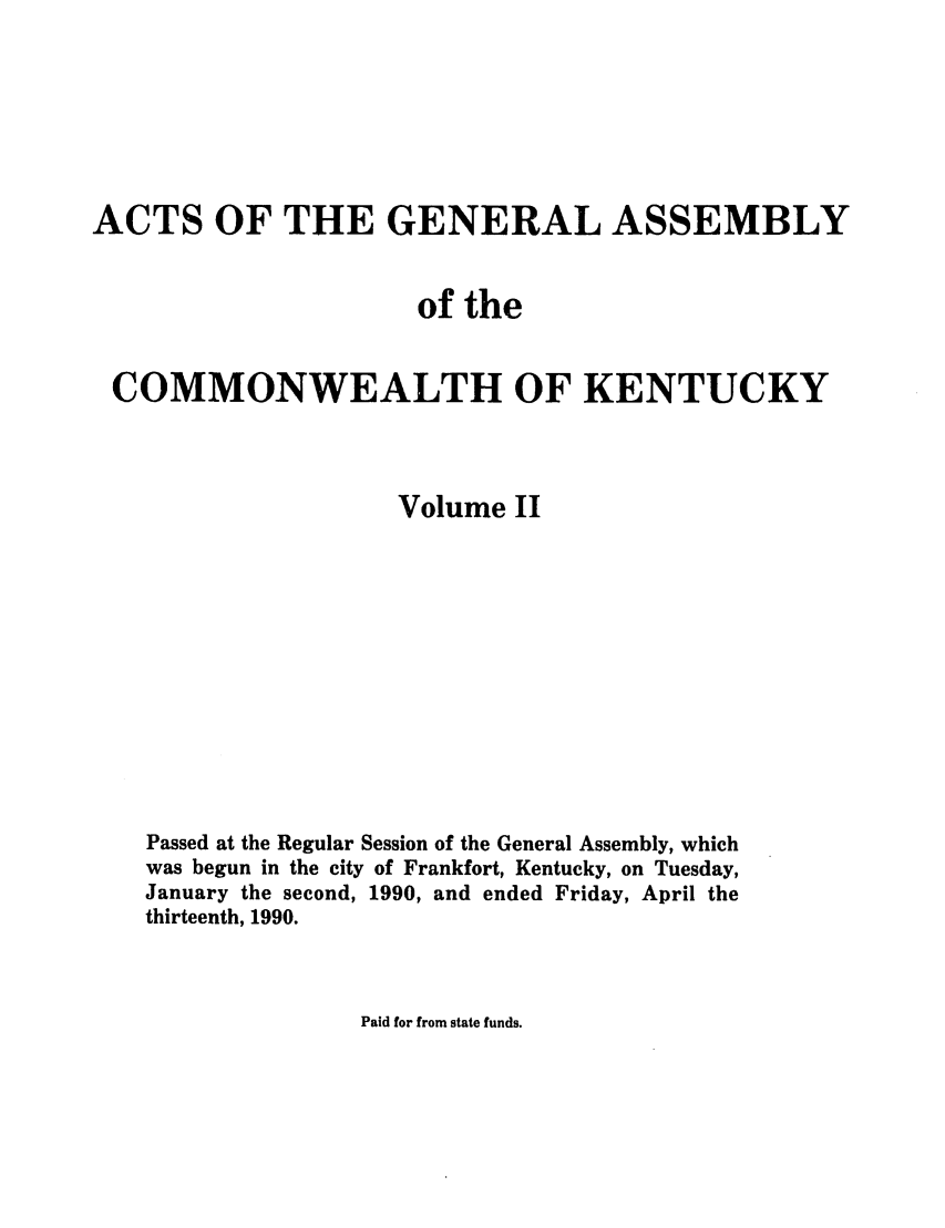 handle is hein.ssl/ssky0049 and id is 1 raw text is: ACTS OF THE GENERAL ASSEMBLY
of the
COMMONWEALTH OF KENTUCKY
Volume II
Passed at the Regular Session of the General Assembly, which
was begun in the city of Frankfort, Kentucky, on Tuesday,
January the second, 1990, and ended Friday, April the
thirteenth, 1990.

Paid for from state funds.


