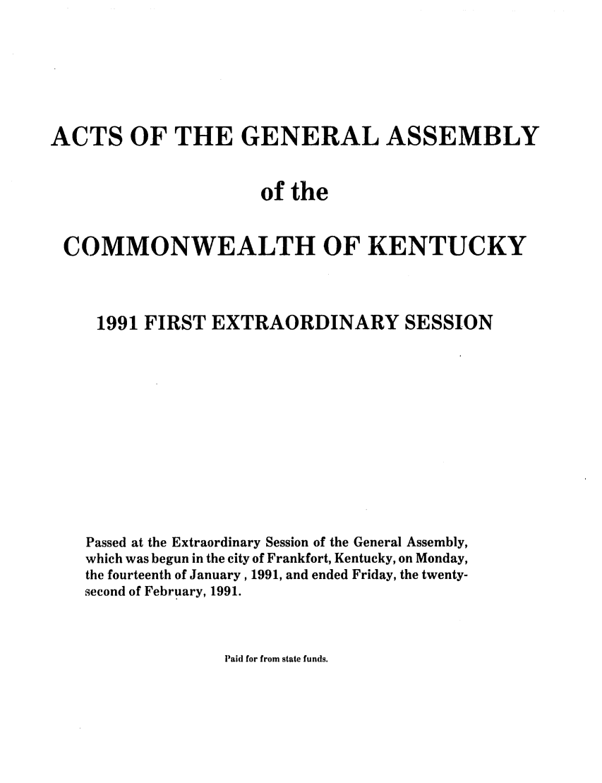 handle is hein.ssl/ssky0050 and id is 1 raw text is: ACTS OF THE GENERAL ASSEMBLY
of the
COMMONWEALTH OF KENTUCKY
1991 FIRST EXTRAORDINARY SESSION
Passed at the Extraordinary Session of the General Assembly,
which was begun in the city of Frankfort, Kentucky, on Monday,
the fourteenth of January, 1991, and ended Friday, the twenty-
second of February, 1991.

Paid for from state funds.


